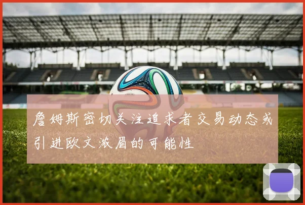 詹姆斯密切关注追求者交易动态或引进欧文浓眉的可能性