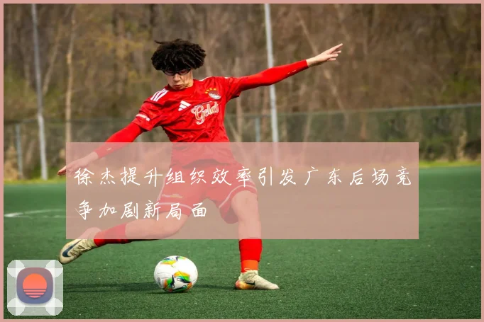 徐杰提升组织效率引发广东后场竞争加剧新局面