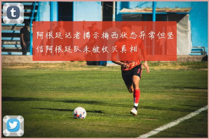 阿根廷记者揭示梅西状态异常但坚信阿根廷队未被收买真相