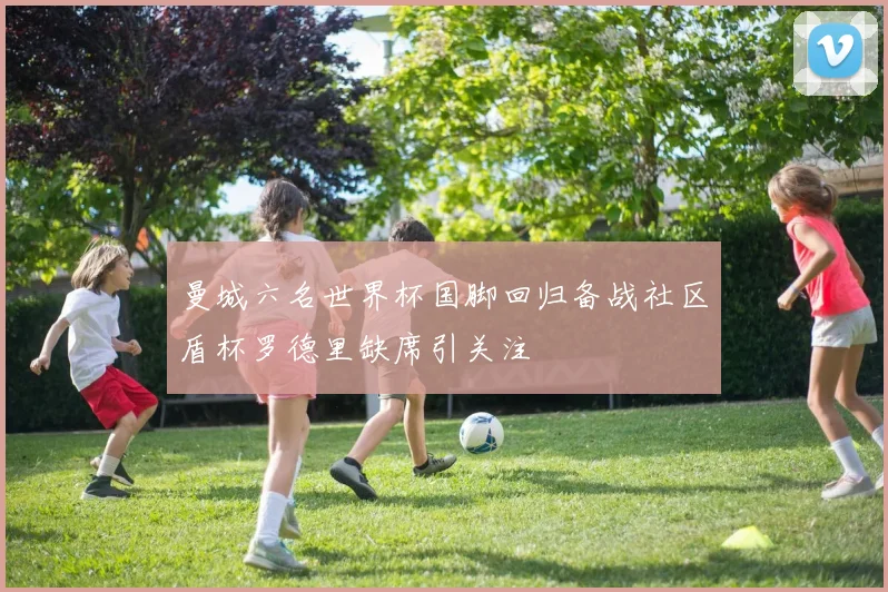 曼城六名世界杯国脚回归备战社区盾杯罗德里缺席引关注
