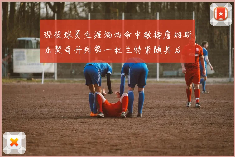 现役球员生涯场均命中数榜詹姆斯东契奇并列第一杜兰特紧随其后