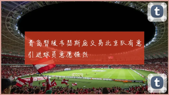 青岛暂缓韦瑟斯庞交易北京队有意引进球员意愿强烈