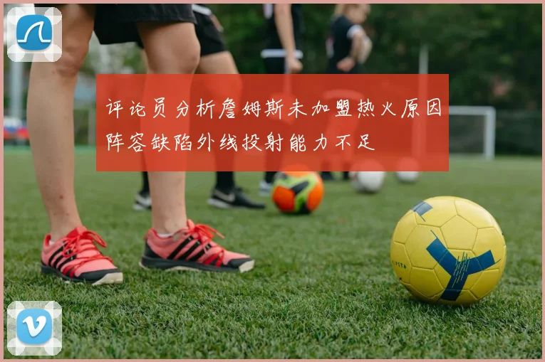 评论员分析詹姆斯未加盟热火原因阵容缺陷外线投射能力不足