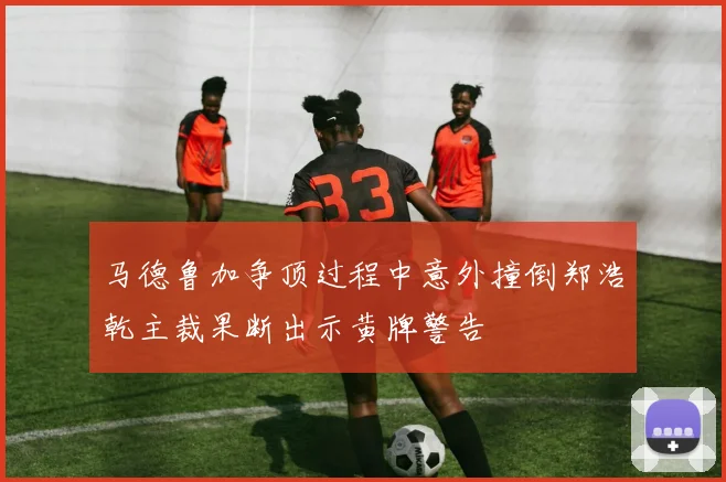 马德鲁加争顶过程中意外撞倒郑浩乾主裁果断出示黄牌警告