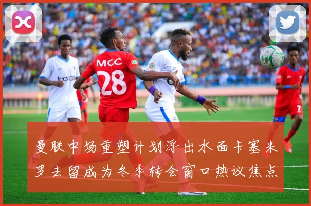 曼联中场重塑计划浮出水面卡塞米罗去留成为冬季转会窗口热议焦点