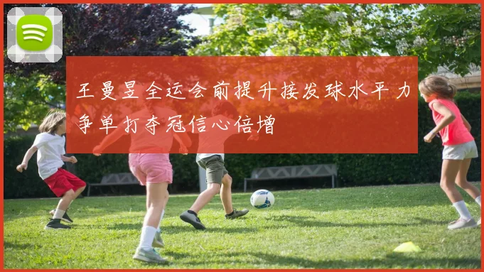 王曼昱全运会前提升接发球水平力争单打夺冠信心倍增